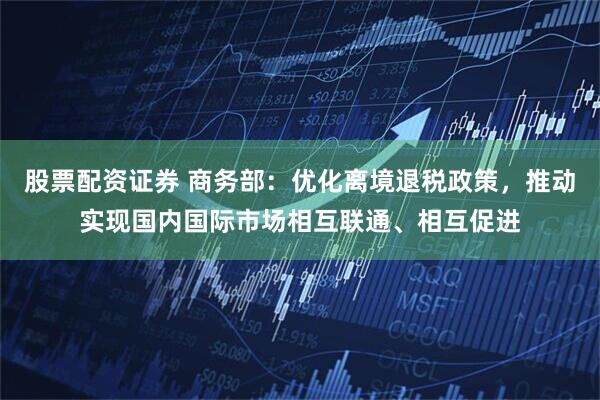 股票配资证券 商务部：优化离境退税政策，推动实现国内国际市场相互联通、相互促进