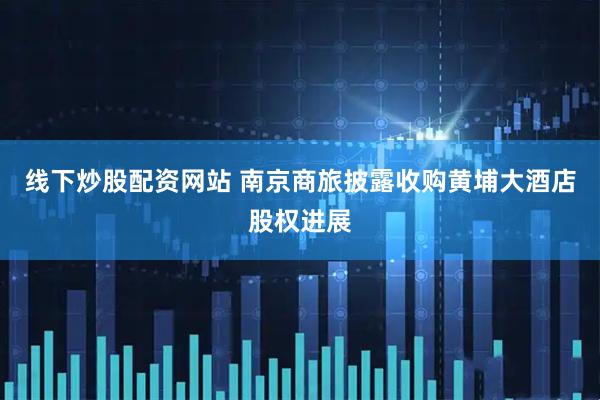 线下炒股配资网站 南京商旅披露收购黄埔大酒店股权进展