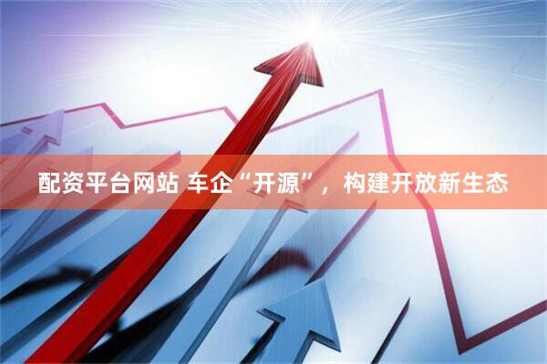 配资平台网站 车企“开源”，构建开放新生态