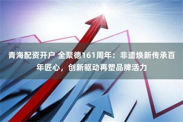 青海配资开户 全聚德161周年：非遗焕新传承百年匠心，创新驱动再塑品牌活力