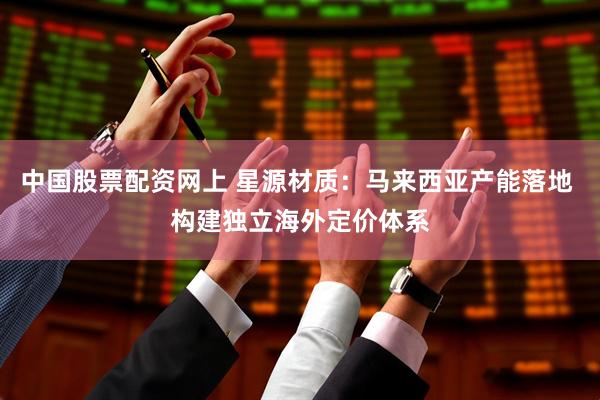 中国股票配资网上 星源材质：马来西亚产能落地 构建独立海外定价体系