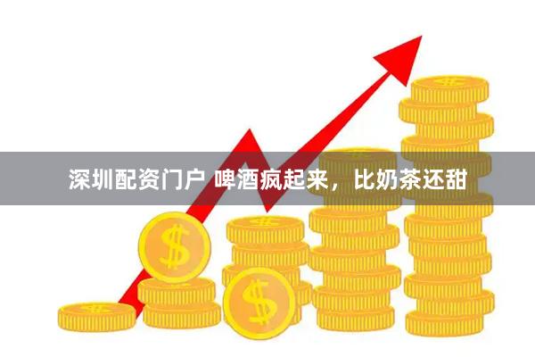 深圳配资门户 啤酒疯起来，比奶茶还甜