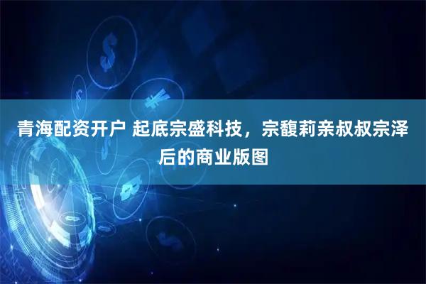 青海配资开户 起底宗盛科技，宗馥莉亲叔叔宗泽后的商业版图