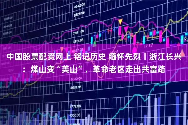 中国股票配资网上 铭记历史 缅怀先烈丨浙江长兴：煤山变“美山”，革命老区走出共富路