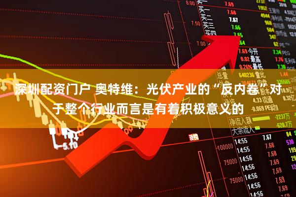 深圳配资门户 奥特维：光伏产业的“反内卷”对于整个行业而言是有着积极意义的