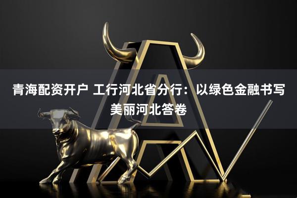 青海配资开户 工行河北省分行：以绿色金融书写美丽河北答卷