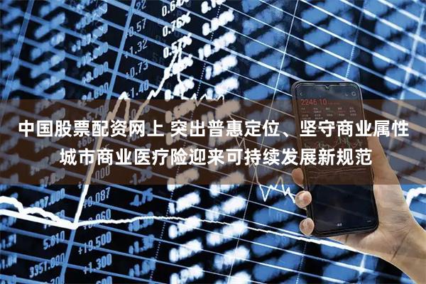 中国股票配资网上 突出普惠定位、坚守商业属性 城市商业医疗险迎来可持续发展新规范