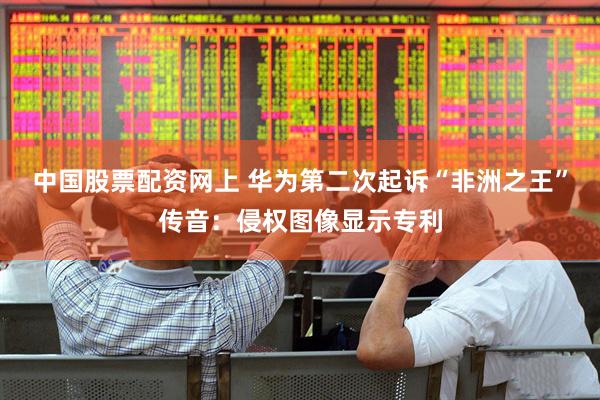 中国股票配资网上 华为第二次起诉“非洲之王”传音：侵权图像显示专利