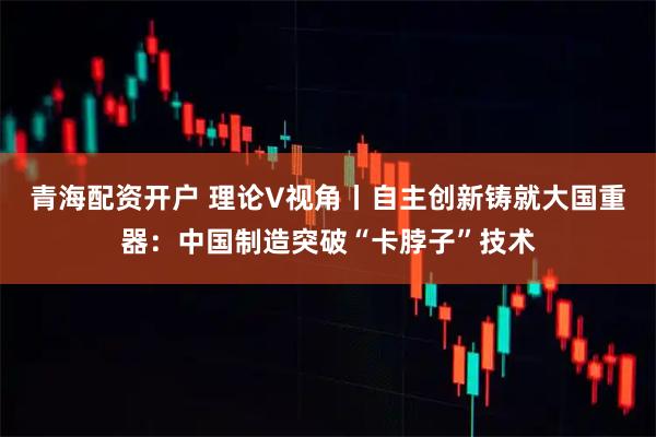 青海配资开户 理论V视角丨自主创新铸就大国重器：中国制造突破“卡脖子”技术