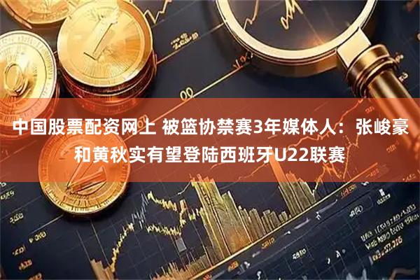 中国股票配资网上 被篮协禁赛3年媒体人：张峻豪和黄秋实有望登陆西班牙U22联赛