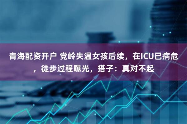 青海配资开户 党岭失温女孩后续，在ICU已病危，徒步过程曝光，搭子：真对不起
