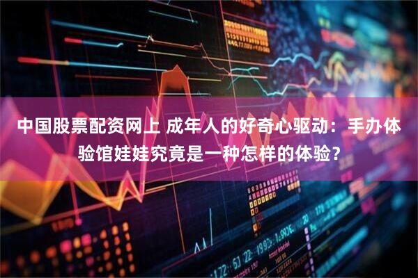中国股票配资网上 成年人的好奇心驱动：手办体验馆娃娃究竟是一种怎样的体验？