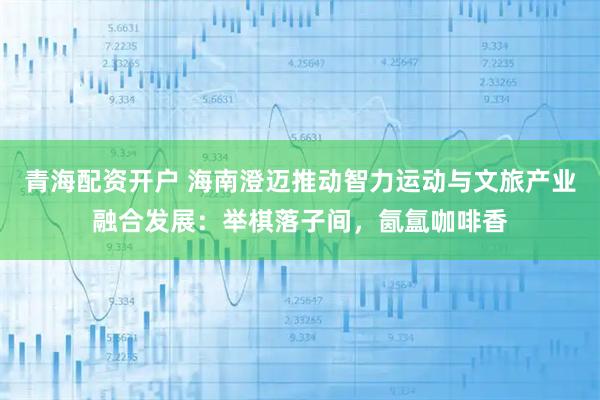 青海配资开户 海南澄迈推动智力运动与文旅产业融合发展:举棋落子间,氤氲咖啡香