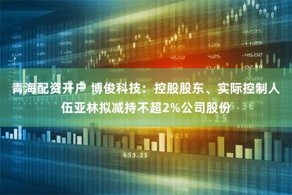 青海配资开户 博俊科技：控股股东、实际控制人伍亚林拟减持不超2%公司股份