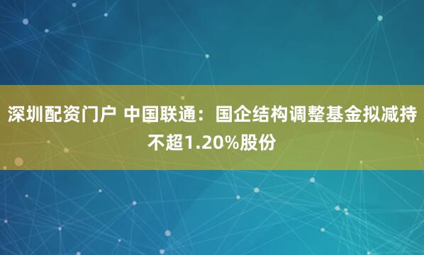 深圳配资门户 中国联通：国企结构调整基金拟减持不超1.20%股份