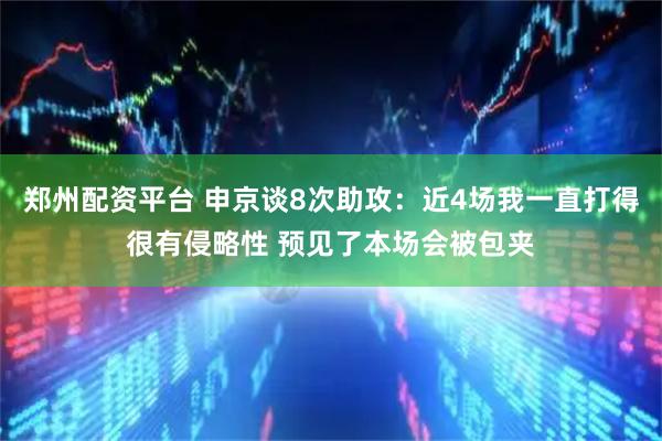 郑州配资平台 申京谈8次助攻：近4场我一直打得很有侵略性 预见了本场会被包夹
