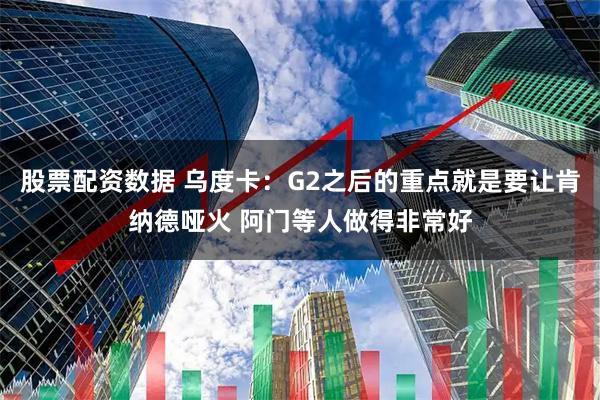 股票配资数据 乌度卡：G2之后的重点就是要让肯纳德哑火 阿门等人做得非常好