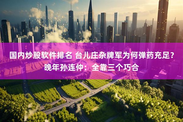 国内炒股软件排名 台儿庄杂牌军为何弹药充足？晚年孙连仲：全靠三个巧合