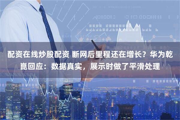 配资在线炒股配资 断网后里程还在增长？华为乾崑回应：数据真实，展示时做了平滑处理