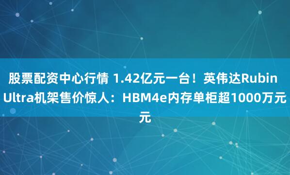 股票配资中心行情 1.42亿元一台！英伟达Rubin Ultra机架售价惊人：HBM4e内存单柜超1000万元