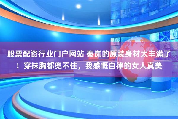 股票配资行业门户网站 秦岚的原装身材太丰满了！穿抹胸都兜不住，我感慨自律的女人真美
