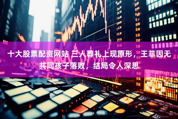 十大股票配资网站 三人葬礼上现原形，王菲因无共同孩子落败，结局令人深思