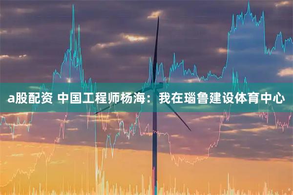 a股配资 中国工程师杨海：我在瑙鲁建设体育中心
