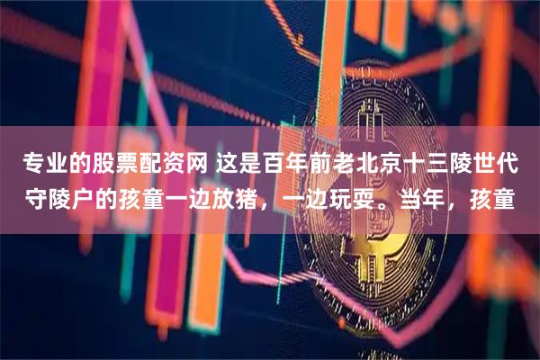 专业的股票配资网 这是百年前老北京十三陵世代守陵户的孩童一边放猪，一边玩耍。当年，孩童