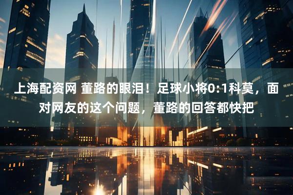 上海配资网 董路的眼泪！足球小将0:1科莫，面对网友的这个问题，董路的回答都快把