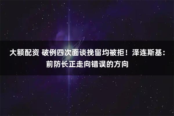 大额配资 破例四次面谈挽留均被拒！泽连斯基：前防长正走向错误的方向