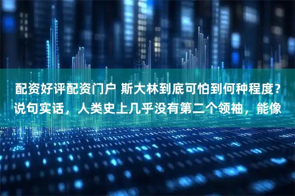配资好评配资门户 斯大林到底可怕到何种程度？说句实话，人类史上几乎没有第二个领袖，能像