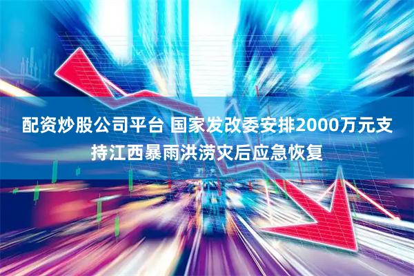配资炒股公司平台 国家发改委安排2000万元支持江西暴雨洪涝灾后应急恢复