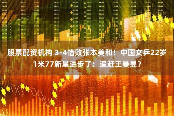 股票配资机构 3-4惜败张本美和！中国女乒22岁1米77新星进步了：追赶王曼昱？