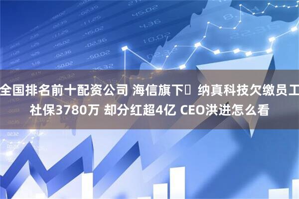 全国排名前十配资公司 海信旗下‌纳真科技欠缴员工社保3780万 却分红超4亿 CEO洪进怎么看