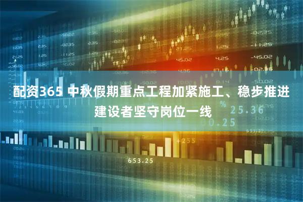 配资365 中秋假期重点工程加紧施工、稳步推进 建设者坚守岗位一线