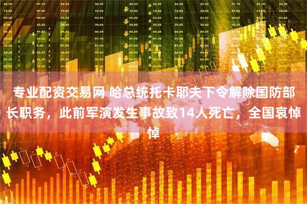 专业配资交易网 哈总统托卡耶夫下令解除国防部长职务，此前军演发生事故致14人死亡，全国哀悼