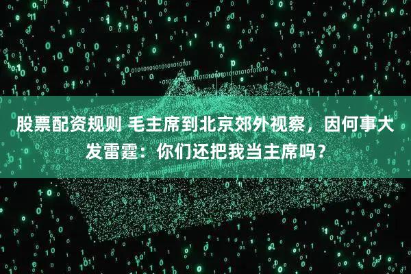 股票配资规则 毛主席到北京郊外视察，因何事大发雷霆：你们还把我当主席吗？